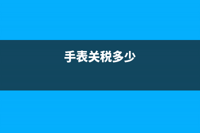 手表关税多少(手表关税多少钱) (手表关税多少)