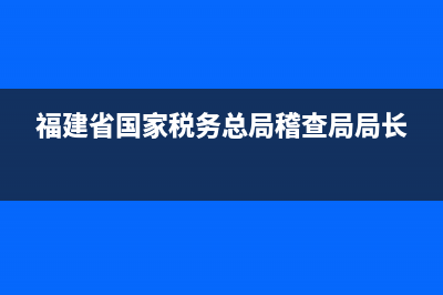 福建省国家税务局举报电话(国家税务局福建省税务总局电话) (福建省国家税务总局稽查局局长)