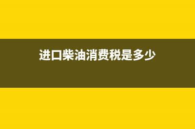 进口柴油消费税税率是多少？ (进口柴油消费税是多少)