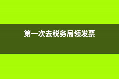 第一次去税务局(第一次去税务局报税流程) (第一次去税务局领发票)
