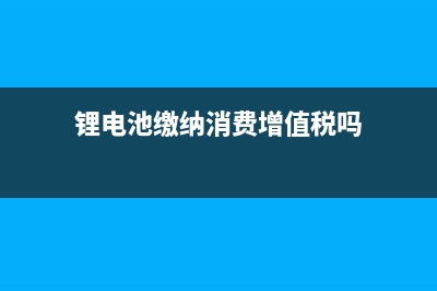 锂电池缴纳消费税税率是多少？ (锂电池缴纳消费增值税吗)