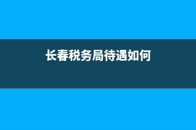 长春税务局待遇如何？ (长春税务局待遇如何)