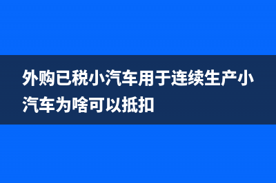 外购已税小汽车生产小汽车为什么不涉及消费税抵扣问题？ (外购已税小汽车用于连续生产小汽车为啥可以抵扣)