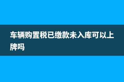 车辆购置税已缴款未入库能上牌吗？ (车辆购置税已缴款未入库可以上牌吗)