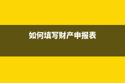 财产申报怎么申报？ (如何填写财产申报表)