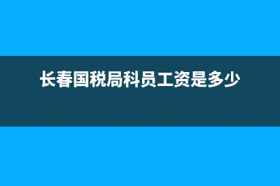 长春税务局待遇如何？ (长春国税局科员工资是多少)