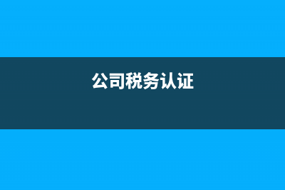 公司税务认证(公司税务认证电话怎么改) (公司税务认证)