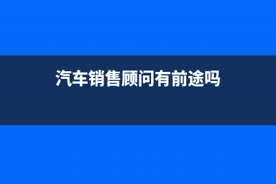 汽车销售顾问有发展前途吗？ (汽车销售顾问有前途吗)