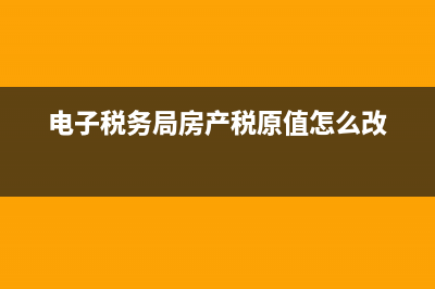 电子税务局房产税怎么申报？ (电子税务局房产税原值怎么改)