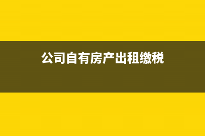 公司自有房产出售，公司需要缴纳哪些税费？ (公司自有房产出租缴税)