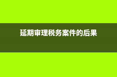 延期审理税务案件期限(税务案件延期检查期限) (延期审理税务案件的后果)