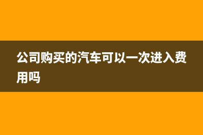 公司购买的汽车允许一次性扣除吗？ (公司购买的汽车可以一次进入费用吗)