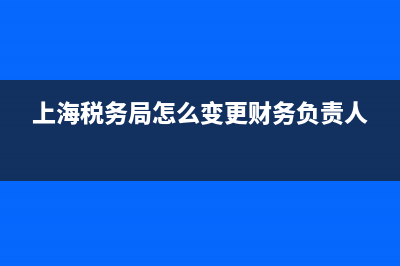 上海税务局怎么添加办税员 (上海税务局怎么变更财务负责人)