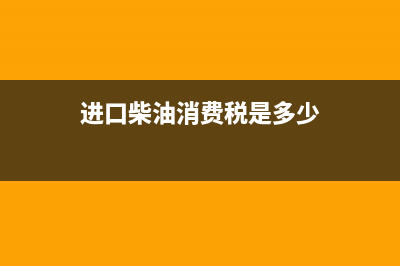 进口柴油消费税税率是多少？ (进口柴油消费税是多少)