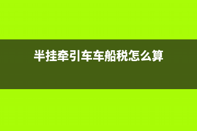 半挂牵引车车船税减半吗 (半挂牵引车车船税怎么算)