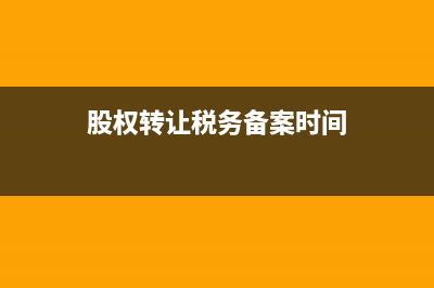 股权转让税务备案(股权转让税务备案流程) (股权转让税务备案时间)