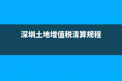 深圳土地增值税清算管理规程 (深圳土地增值税清算规程)