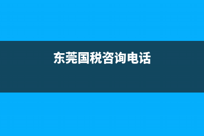 东莞国税电话咨询(东莞国税投诉电话) (东莞国税咨询电话)