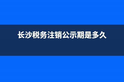 长沙税务注销(长沙税务注销,工商注销需要什么材料) (长沙税务注销公示期是多久)