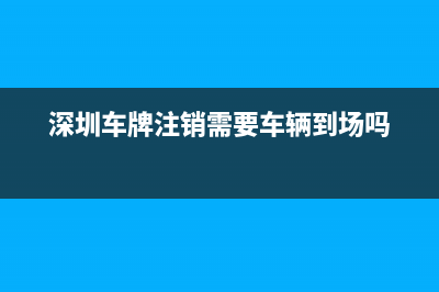 深圳车牌注销怎么办理？ (深圳车牌注销需要车辆到场吗)
