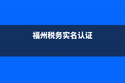 福州税务实名认证(福建税务实名注册) (福州税务实名认证)