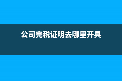 公司完税证明去哪开？完税证明怎么在网上打印？ (公司完税证明去哪里开具)