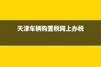 天津车辆购置税查询网 (天津车辆购置税网上办税)