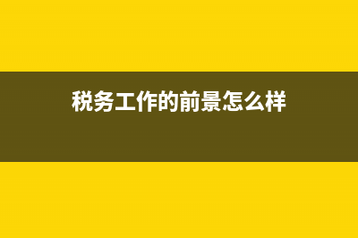 税务工作的前景(税务工作好干吗) (税务工作的前景怎么样)