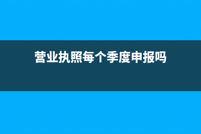 营业执照每个季度申报是几月？ (营业执照每个季度申报吗)