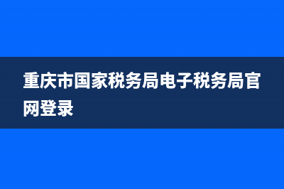 重庆市国家税务局申报表下载(国家税务总局重庆市税务局下载) (重庆市国家税务局电子税务局官网登录)