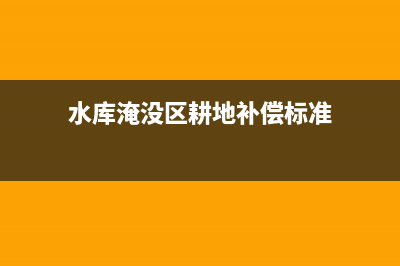 水库淹没区耕地占用税标准(水库淹没区是征用还是征收) (水库淹没区耕地补偿标准)