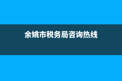 余姚市税务局咨询电话(国家税务总局余姚市税务局电话) (余姚市税务局咨询热线)