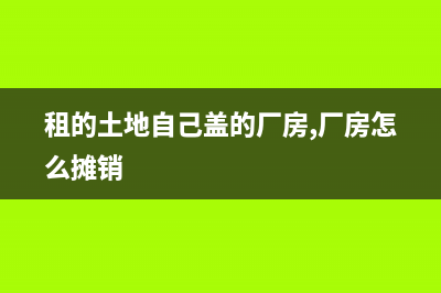 租的土地自己盖的厂房能卖吗？ (租的土地自己盖的厂房,厂房怎么摊销)