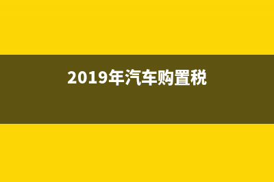 2019年汽车购置税是多少？谢谢了 (2019年汽车购置税)