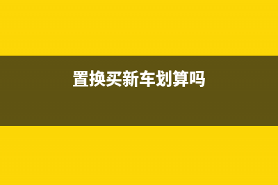 置换购车 原车 购置税 保险 怎么算 (置换买新车划算吗)