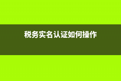 税务实名认证如何取消(税务实名认证取消后还能查到吗) (税务实名认证如何操作)