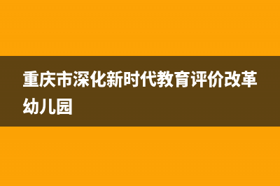 重庆市深化新时代教育评价改革若干措施原文？ (重庆市深化新时代教育评价改革幼儿园)