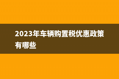 2023年车辆购置税优惠政策汇总！ (2023年车辆购置税优惠政策有哪些)