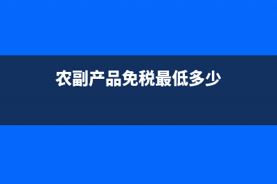 农副产品免税最新政策？ (农副产品免税最低多少)