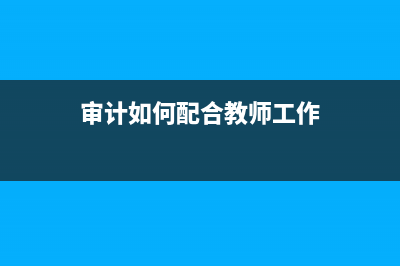 审计如何配合教育部门治理乱收费 (审计如何配合教师工作)