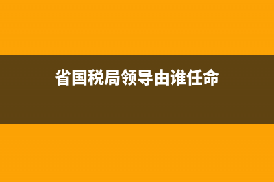省国税局领导由谁认命 (省国税局领导由谁任命)