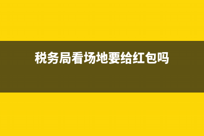 税务局看场地，需要准备什么？ (税务局看场地要给红包吗)