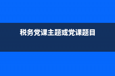 税务党课主题(税务党建主题) (税务党课主题或党课题目)