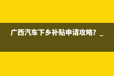 广西汽车下乡补贴申请攻略？ 