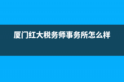 厦门红大税务师事务所(厦门红大税务师事务所和普和) (厦门红大税务师事务所怎么样)